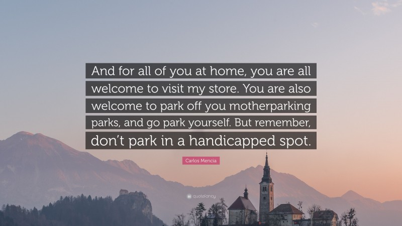 Carlos Mencia Quote: “And for all of you at home, you are all welcome to visit my store. You are also welcome to park off you motherparking parks, and go park yourself. But remember, don’t park in a handicapped spot.”