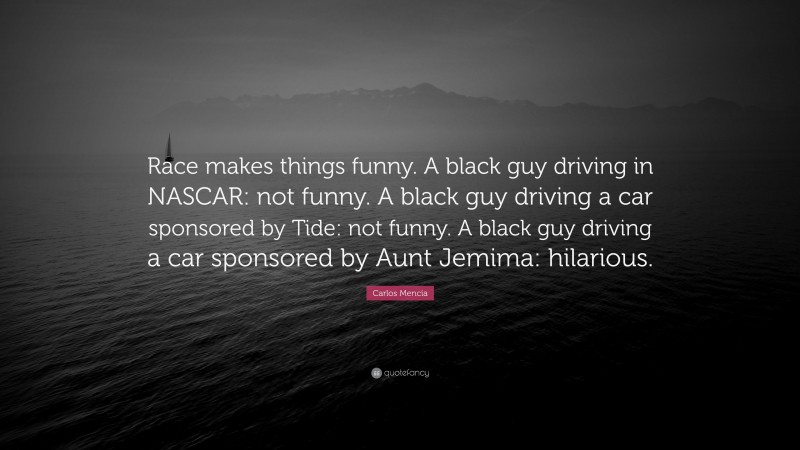 Carlos Mencia Quote: “Race makes things funny. A black guy driving in NASCAR: not funny. A black guy driving a car sponsored by Tide: not funny. A black guy driving a car sponsored by Aunt Jemima: hilarious.”