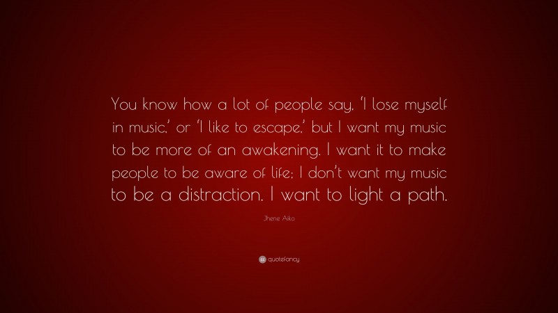 Jhene Aiko Quote: “You know how a lot of people say, ‘I lose myself in music,’ or ‘I like to escape,’ but I want my music to be more of an awakening. I want it to make people to be aware of life; I don’t want my music to be a distraction. I want to light a path.”