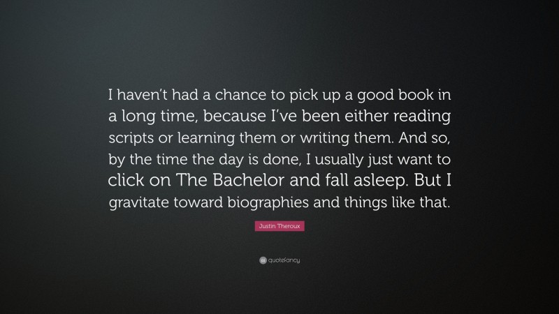 Justin Theroux Quote: “I haven’t had a chance to pick up a good book in a long time, because I’ve been either reading scripts or learning them or writing them. And so, by the time the day is done, I usually just want to click on The Bachelor and fall asleep. But I gravitate toward biographies and things like that.”
