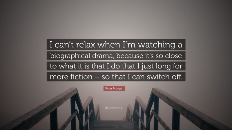 Peter Morgan Quote: “I can’t relax when I’m watching a biographical drama, because it’s so close to what it is that I do that I just long for more fiction – so that I can switch off.”