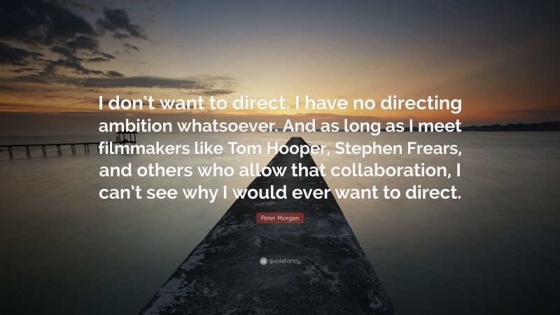 Peter Morgan Quote: “I don’t want to direct. I have no directing ambition whatsoever. And as long as I meet filmmakers like Tom Hooper, Stephen Frears, and others who allow that collaboration, I can’t see why I would ever want to direct.”