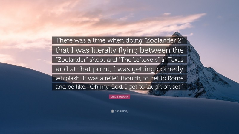 Justin Theroux Quote: “There was a time when doing “Zoolander 2” that I was literally flying between the “Zoolander” shoot and “The Leftovers” in Texas and at that point, I was getting comedy whiplash. It was a relief, though, to get to Rome and be like, “Oh my God, I get to laugh on set.””