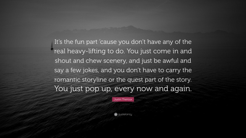 Justin Theroux Quote: “It’s the fun part ’cause you don’t have any of the real heavy-lifting to do. You just come in and shout and chew scenery, and just be awful and say a few jokes, and you don’t have to carry the romantic storyline or the quest part of the story. You just pop up, every now and again.”