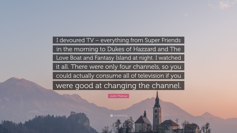 Justin Theroux Quote: “I devoured TV – everything from Super Friends in the morning to Dukes of Hazzard and The Love Boat and Fantasy Island at night. I watched it all. There were only four channels, so you could actually consume all of television if you were good at changing the channel.”