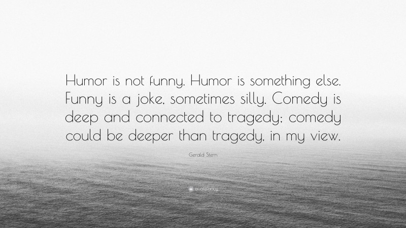 Gerald Stern Quote: “Humor is not funny. Humor is something else. Funny is a joke, sometimes silly. Comedy is deep and connected to tragedy; comedy could be deeper than tragedy, in my view.”