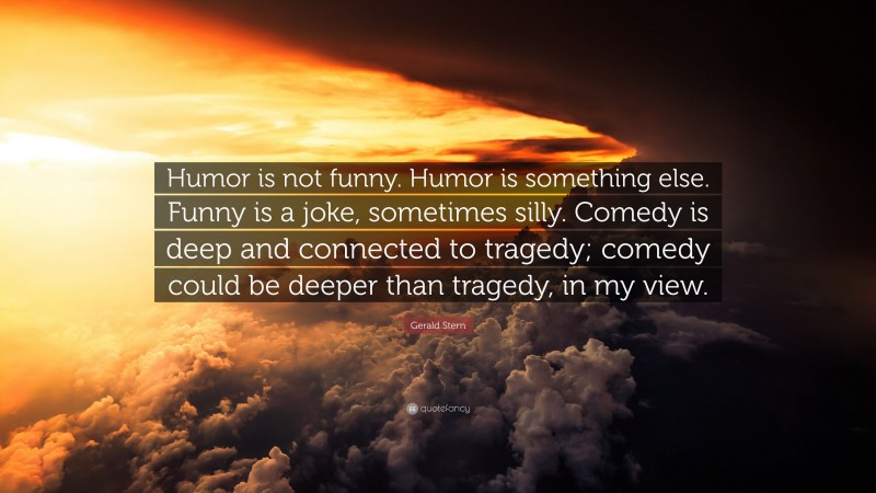 Gerald Stern Quote: “Humor is not funny. Humor is something else. Funny is a joke, sometimes silly. Comedy is deep and connected to tragedy; comedy could be deeper than tragedy, in my view.”