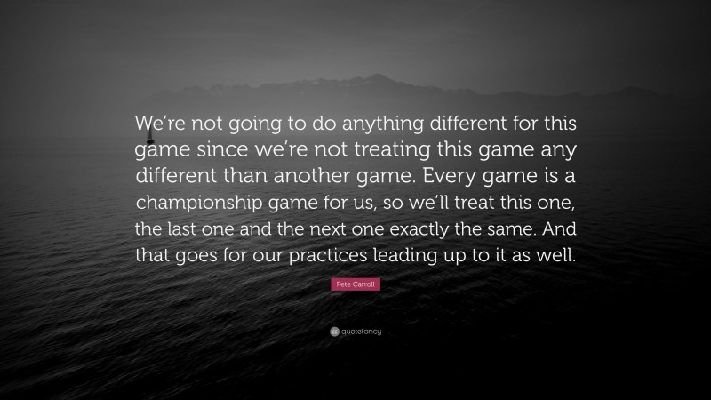 Pete Carroll Quote: “We’re not going to do anything different for this game since we’re not treating this game any different than another game. Every game is a championship game for us, so we’ll treat this one, the last one and the next one exactly the same. And that goes for our practices leading up to it as well.”