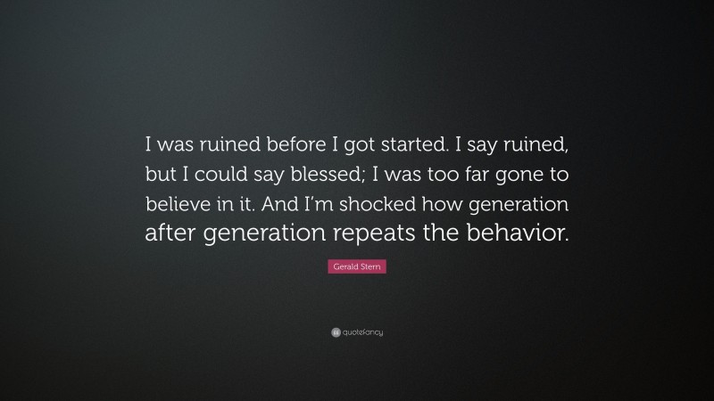 Gerald Stern Quote: “I was ruined before I got started. I say ruined, but I could say blessed; I was too far gone to believe in it. And I’m shocked how generation after generation repeats the behavior.”