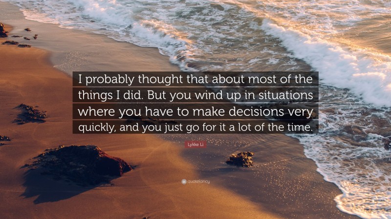 Lykke Li Quote: “I probably thought that about most of the things I did. But you wind up in situations where you have to make decisions very quickly, and you just go for it a lot of the time.”