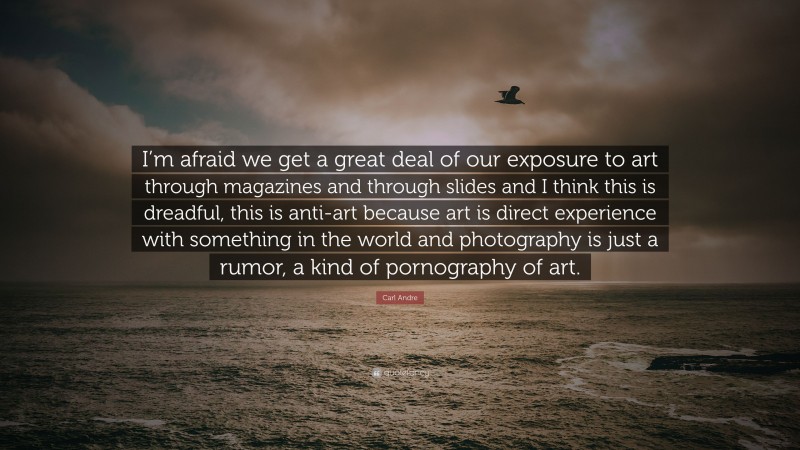 Carl Andre Quote: “I’m afraid we get a great deal of our exposure to art through magazines and through slides and I think this is dreadful, this is anti-art because art is direct experience with something in the world and photography is just a rumor, a kind of pornography of art.”