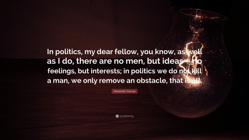 Alexandre Dumas Quote: “In politics, my dear fellow, you know, as well as I do, there are no men, but ideas – no feelings, but interests; in politics we do not kill a man, we only remove an obstacle, that is all.”