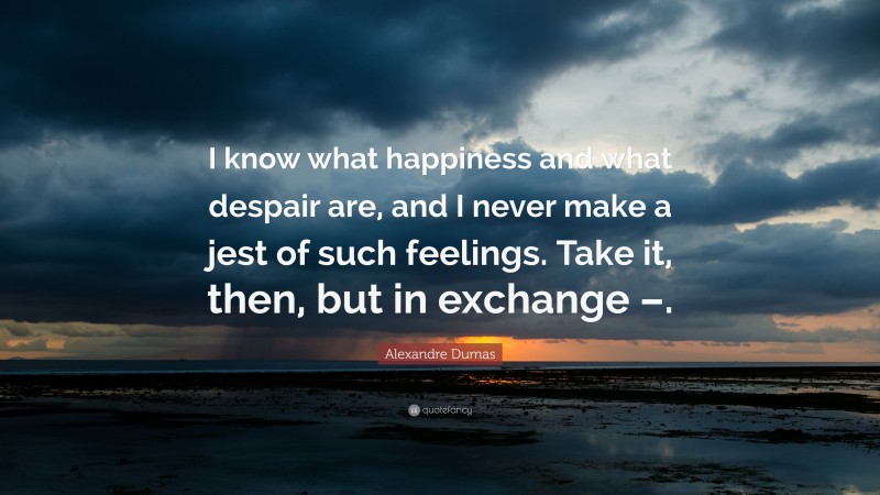 Alexandre Dumas Quote: “I know what happiness and what despair are, and I never make a jest of such feelings. Take it, then, but in exchange –.”