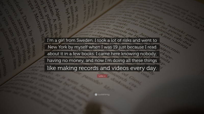 Lykke Li Quote: “I’m a girl from Sweden. I took a lot of risks and went to New York by myself when I was 19 just because I read about it in a few books. I came here knowing nobody, having no money, and now I’m doing all these things like making records and videos every day.”