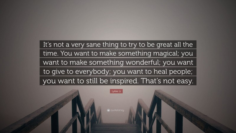 Lykke Li Quote: “It’s not a very sane thing to try to be great all the time. You want to make something magical; you want to make something wonderful; you want to give to everybody; you want to heal people; you want to still be inspired. That’s not easy.”