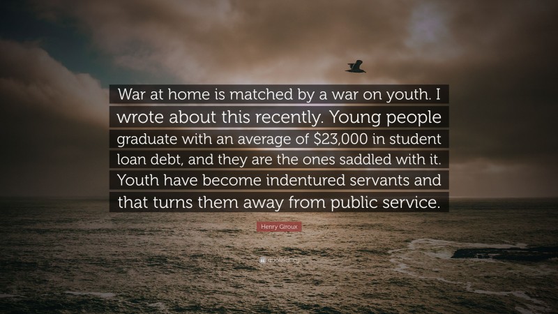 Henry Giroux Quote: “War at home is matched by a war on youth. I wrote about this recently. Young people graduate with an average of $23,000 in student loan debt, and they are the ones saddled with it. Youth have become indentured servants and that turns them away from public service.”
