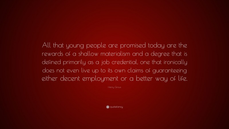 Henry Giroux Quote: “All that young people are promised today are the rewards of a shallow materialism and a degree that is defined primarily as a job credential, one that ironically does not even live up to its own claims of guaranteeing either decent employment or a better way of life.”