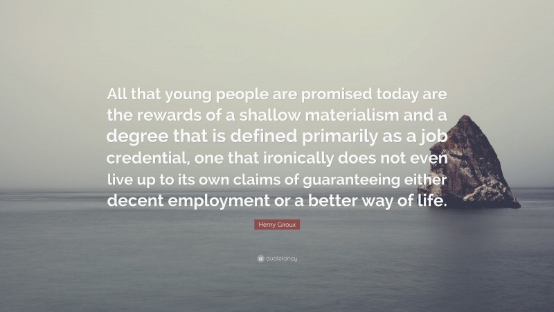 Henry Giroux Quote: “All that young people are promised today are the rewards of a shallow materialism and a degree that is defined primarily as a job credential, one that ironically does not even live up to its own claims of guaranteeing either decent employment or a better way of life.”