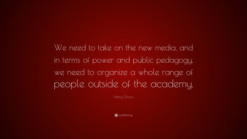 Henry Giroux Quote: “We need to take on the new media, and in terms of power and public pedagogy, we need to organize a whole range of people outside of the academy.”