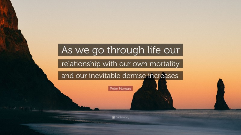 Peter Morgan Quote: “As we go through life our relationship with our own mortality and our inevitable demise increases.”