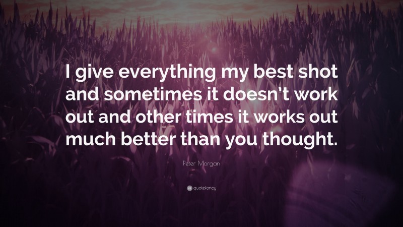Peter Morgan Quote: “I give everything my best shot and sometimes it doesn’t work out and other times it works out much better than you thought.”