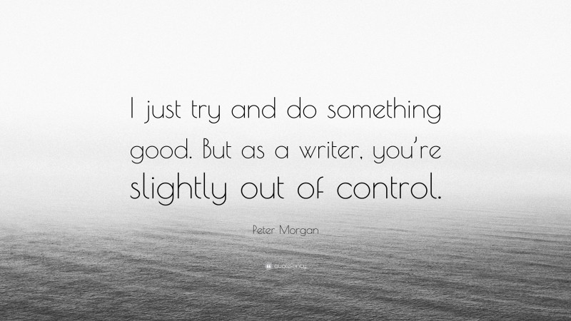 Peter Morgan Quote: “I just try and do something good. But as a writer, you’re slightly out of control.”