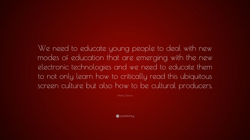 Henry Giroux Quote: “We need to educate young people to deal with new modes of education that are emerging with the new electronic technologies and we need to educate them to not only learn how to critically read this ubiquitous screen culture but also how to be cultural producers.”