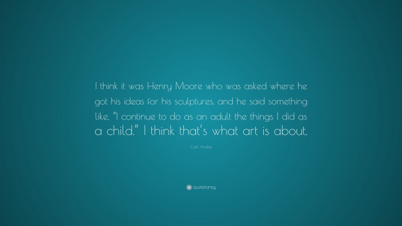 Carl Andre Quote: “I think it was Henry Moore who was asked where he got his ideas for his sculptures, and he said something like, “I continue to do as an adult the things I did as a child.” I think that’s what art is about.”