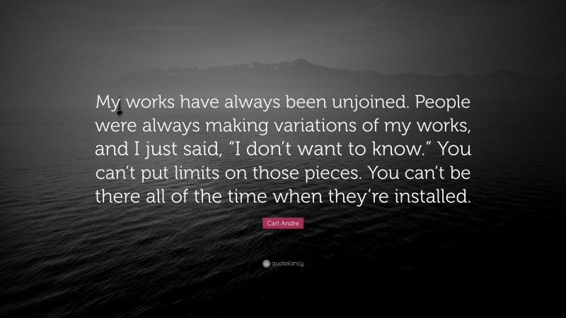 Carl Andre Quote: “My works have always been unjoined. People were always making variations of my works, and I just said, “I don’t want to know.” You can’t put limits on those pieces. You can’t be there all of the time when they’re installed.”