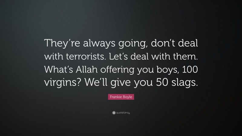 Frankie Boyle Quote: “They’re always going, don’t deal with terrorists. Let’s deal with them. What’s Allah offering you boys, 100 virgins? We’ll give you 50 slags.”