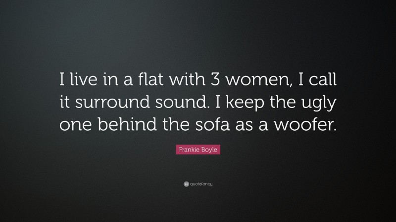 Frankie Boyle Quote: “I live in a flat with 3 women, I call it surround sound. I keep the ugly one behind the sofa as a woofer.”