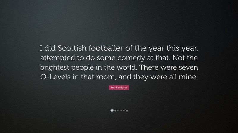 Frankie Boyle Quote: “I did Scottish footballer of the year this year, attempted to do some comedy at that. Not the brightest people in the world. There were seven O-Levels in that room, and they were all mine.”