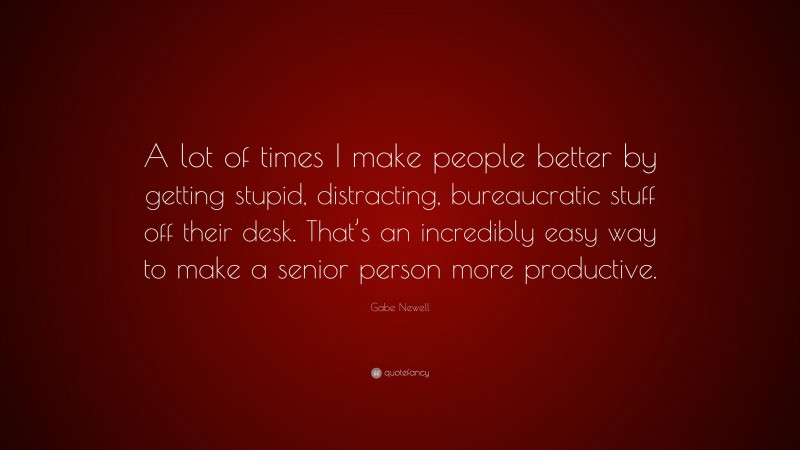 Gabe Newell Quote: “A lot of times I make people better by getting stupid, distracting, bureaucratic stuff off their desk. That’s an incredibly easy way to make a senior person more productive.”