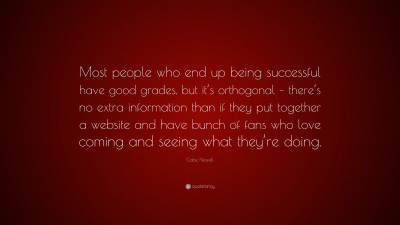 Gabe Newell Quote: “Most people who end up being successful have good grades, but it’s orthogonal – there’s no extra information than if they put together a website and have bunch of fans who love coming and seeing what they’re doing.”
