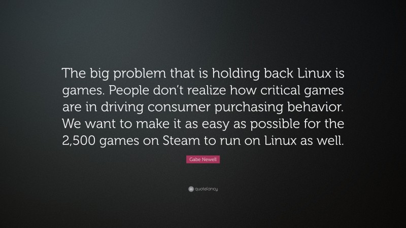 Gabe Newell Quote: “The big problem that is holding back Linux is games. People don’t realize how critical games are in driving consumer purchasing behavior. We want to make it as easy as possible for the 2,500 games on Steam to run on Linux as well.”