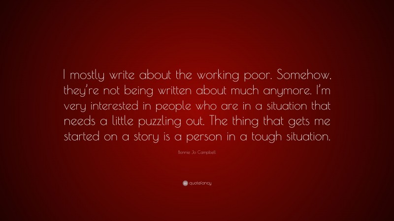 Bonnie Jo Campbell Quote: “I mostly write about the working poor. Somehow, they’re not being written about much anymore. I’m very interested in people who are in a situation that needs a little puzzling out. The thing that gets me started on a story is a person in a tough situation.”