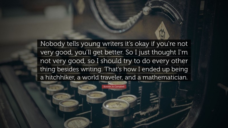 Bonnie Jo Campbell Quote: “Nobody tells young writers it’s okay if you’re not very good, you’ll get better. So I just thought I’m not very good, so I should try to do every other thing besides writing. That’s how I ended up being a hitchhiker, a world traveler, and a mathematician.”