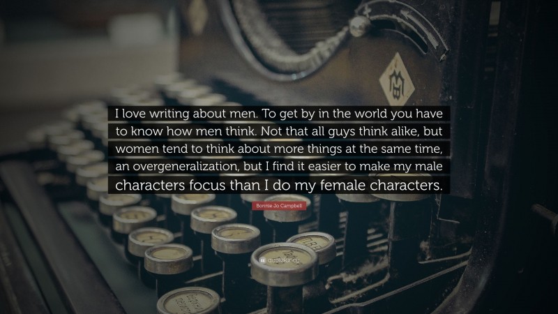 Bonnie Jo Campbell Quote: “I love writing about men. To get by in the world you have to know how men think. Not that all guys think alike, but women tend to think about more things at the same time, an overgeneralization, but I find it easier to make my male characters focus than I do my female characters.”