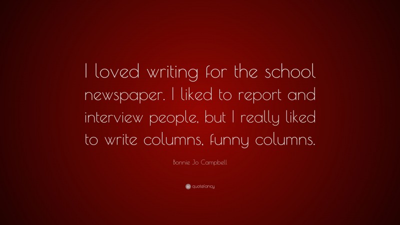 Bonnie Jo Campbell Quote: “I loved writing for the school newspaper. I liked to report and interview people, but I really liked to write columns, funny columns.”