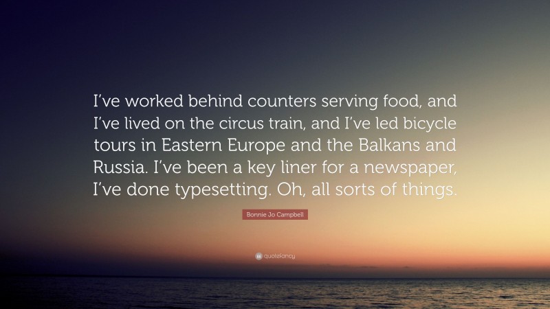 Bonnie Jo Campbell Quote: “I’ve worked behind counters serving food, and I’ve lived on the circus train, and I’ve led bicycle tours in Eastern Europe and the Balkans and Russia. I’ve been a key liner for a newspaper, I’ve done typesetting. Oh, all sorts of things.”