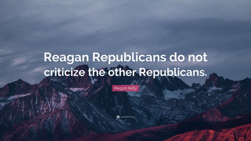 Megyn Kelly Quote: “Reagan Republicans do not criticize the other Republicans.”
