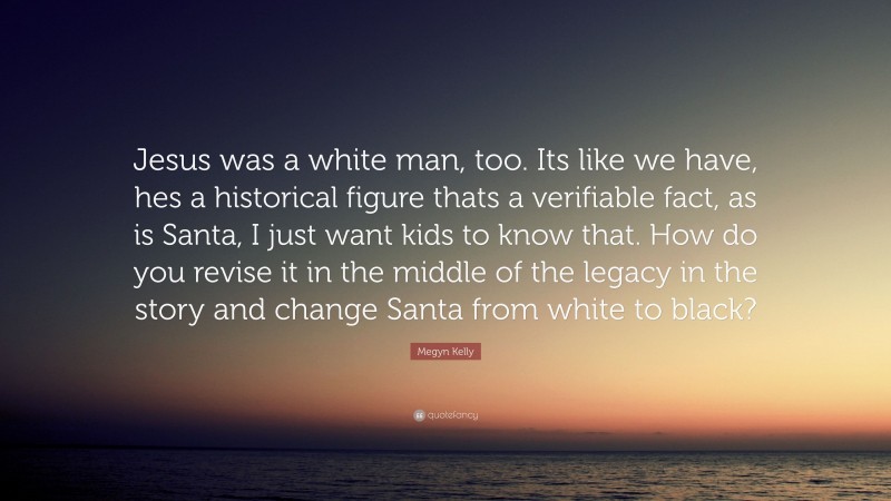 Megyn Kelly Quote: “Jesus was a white man, too. Its like we have, hes a historical figure thats a verifiable fact, as is Santa, I just want kids to know that. How do you revise it in the middle of the legacy in the story and change Santa from white to black?”