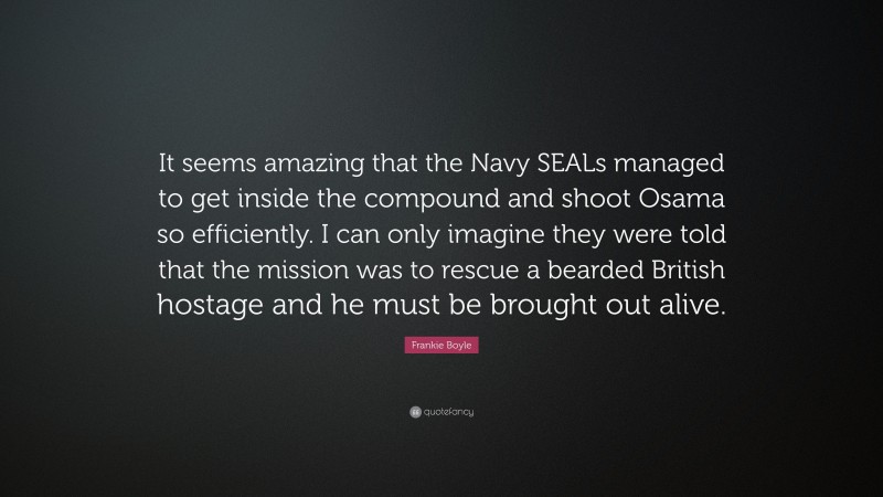 Frankie Boyle Quote: “It seems amazing that the Navy SEALs managed to get inside the compound and shoot Osama so efficiently. I can only imagine they were told that the mission was to rescue a bearded British hostage and he must be brought out alive.”