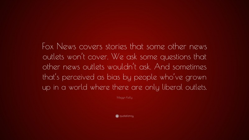 Megyn Kelly Quote: “Fox News covers stories that some other news outlets won’t cover. We ask some questions that other news outlets wouldn’t ask. And sometimes that’s perceived as bias by people who’ve grown up in a world where there are only liberal outlets.”