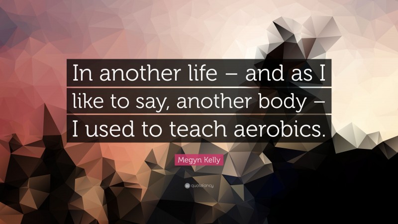 Megyn Kelly Quote: “In another life – and as I like to say, another body – I used to teach aerobics.”