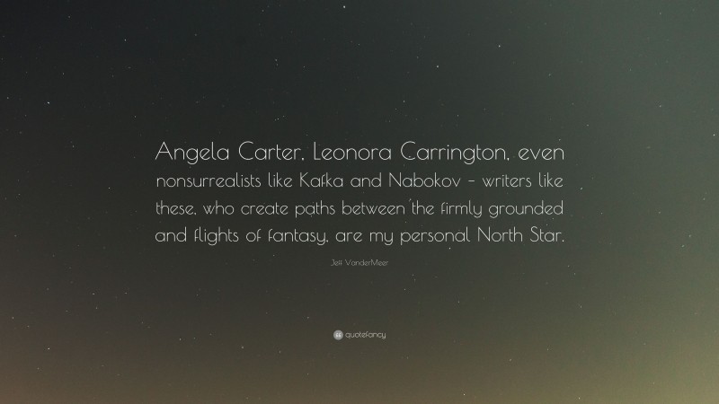 Jeff VanderMeer Quote: “Angela Carter, Leonora Carrington, even nonsurrealists like Kafka and Nabokov – writers like these, who create paths between the firmly grounded and flights of fantasy, are my personal North Star.”