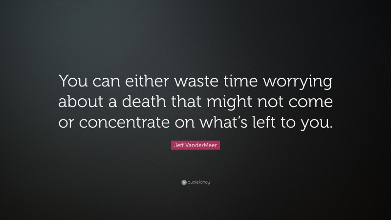 Jeff VanderMeer Quote: “You can either waste time worrying about a death that might not come or concentrate on what’s left to you.”