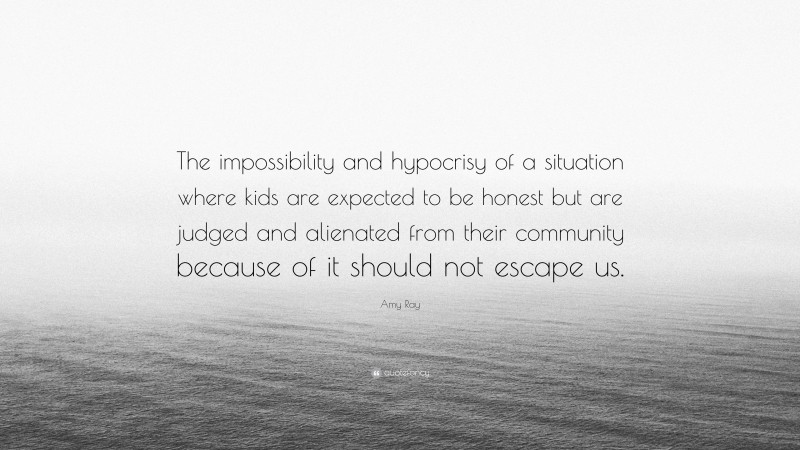 Amy Ray Quote: “The impossibility and hypocrisy of a situation where kids are expected to be honest but are judged and alienated from their community because of it should not escape us.”