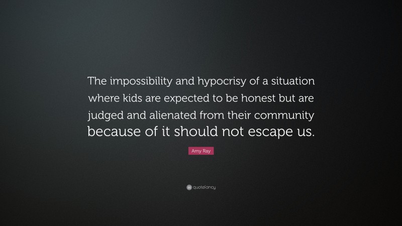 Amy Ray Quote: “The impossibility and hypocrisy of a situation where kids are expected to be honest but are judged and alienated from their community because of it should not escape us.”