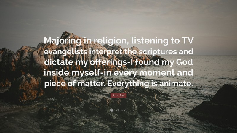 Amy Ray Quote: “Majoring in religion, listening to TV evangelists interpret the scriptures and dictate my offerings-I found my God inside myself-in every moment and piece of matter. Everything is animate.”